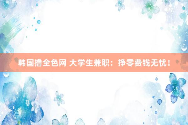 韩国撸全色网 大学生兼职：挣零费钱无忧！