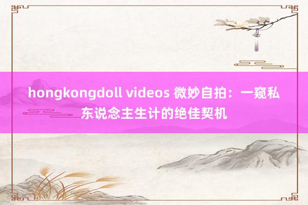 hongkongdoll videos 微妙自拍：一窥私东说念主生计的绝佳契机