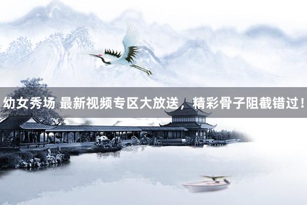 幼女秀场 最新视频专区大放送，精彩骨子阻截错过！