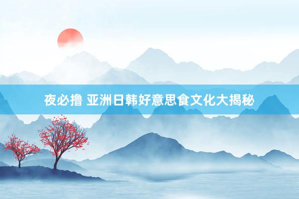 夜必撸 亚洲日韩好意思食文化大揭秘