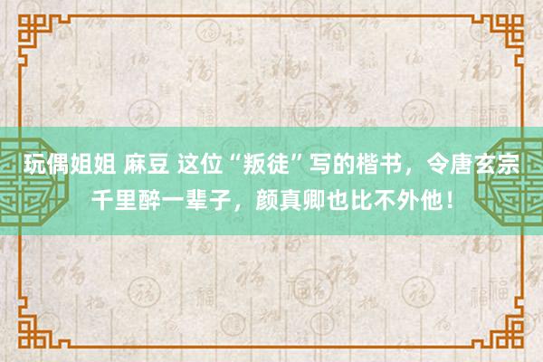 玩偶姐姐 麻豆 这位“叛徒”写的楷书，令唐玄宗千里醉一辈子，颜真卿也比不外他！