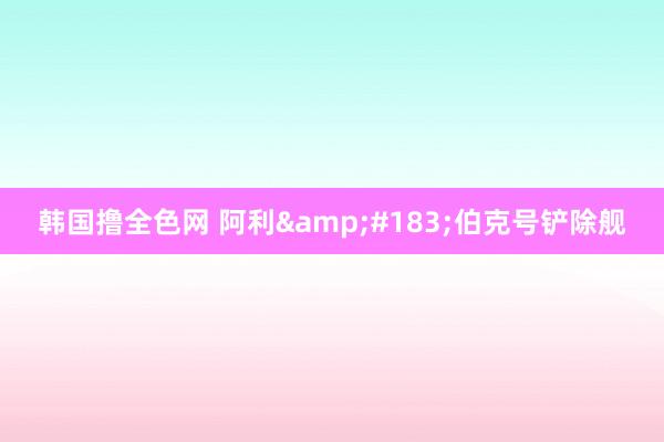 韩国撸全色网 阿利&#183;伯克号铲除舰