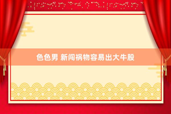 色色男 新闯祸物容易出大牛股