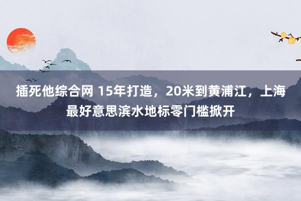 插死他综合网 15年打造，20米到黄浦江，上海最好意思滨水地标零门槛掀开