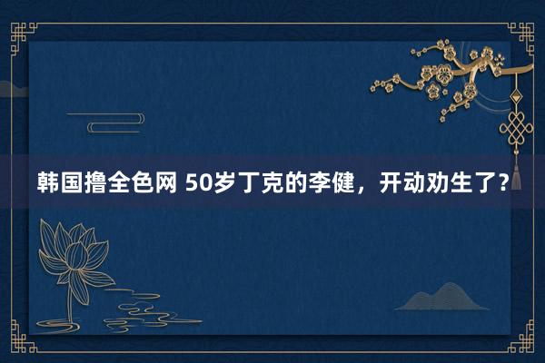 韩国撸全色网 50岁丁克的李健，开动劝生了？