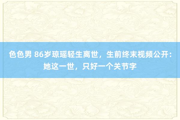色色男 86岁琼瑶轻生离世，生前终末视频公开：她这一世，只好一个关节字