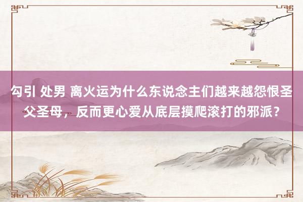 勾引 处男 离火运为什么东说念主们越来越怨恨圣父圣母，反而更心爱从底层摸爬滚打的邪派？