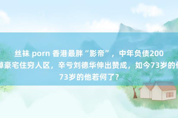 丝袜 porn 香港最胖“影帝”，中年负债2000多万卖掉豪宅住穷人区，辛亏刘德华伸出赞成，如今73岁的他若何了？