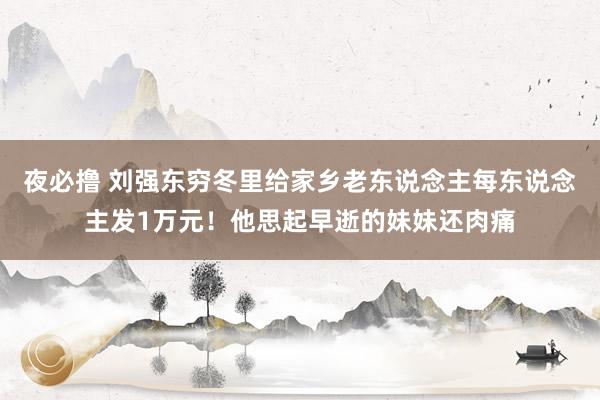 夜必撸 刘强东穷冬里给家乡老东说念主每东说念主发1万元！他思起早逝的妹妹还肉痛