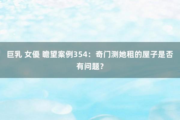 巨乳 女優 瞻望案例354：奇门测她租的屋子是否有问题？