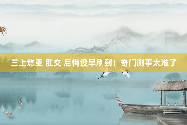 三上悠亚 肛交 后悔没早刷到！奇门测事太准了
