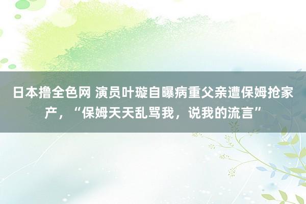 日本撸全色网 演员叶璇自曝病重父亲遭保姆抢家产，“保姆天天乱骂我，说我的流言”