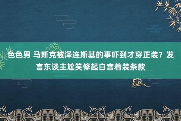 色色男 马斯克被泽连斯基的事吓到才穿正装？发言东谈主尬笑修起白宫着装条款