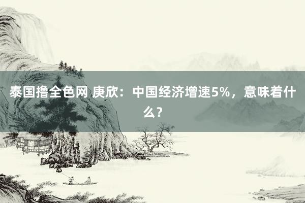 泰国撸全色网 庚欣：中国经济增速5%，意味着什么？