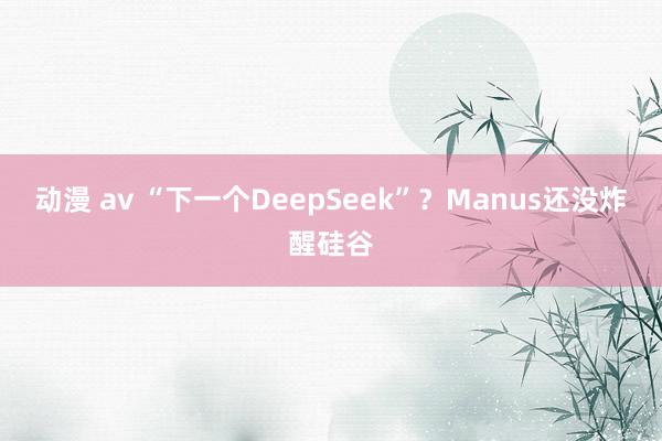 动漫 av “下一个DeepSeek”？Manus还没炸醒硅谷