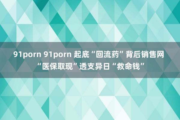 91porn 91porn 起底“回流药”背后销售网 “医保取现”透支异日“救命钱”