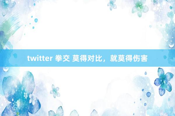twitter 拳交 莫得对比，就莫得伤害