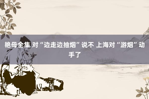 艳母全集 对“边走边抽烟”说不 上海对“游烟”动手了